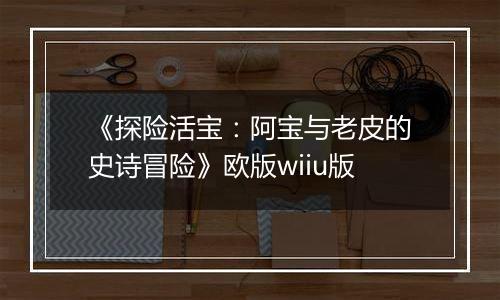《探险活宝：阿宝与老皮的史诗冒险》欧版wiiu版