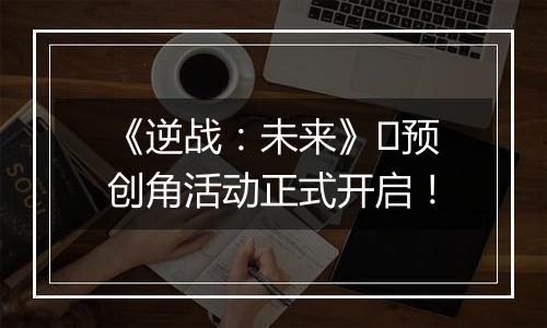 《逆战：未来》​预创角活动正式开启！