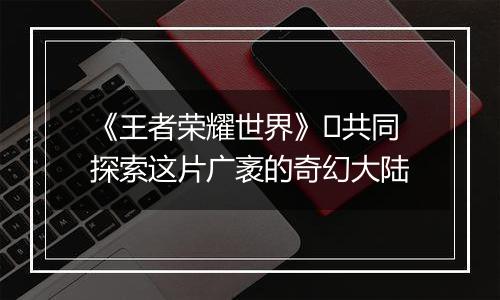 《王者荣耀世界》​共同探索这片广袤的奇幻大陆