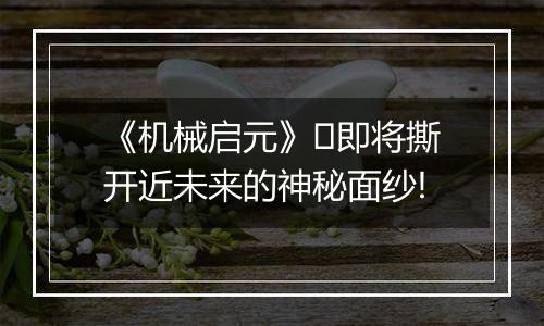 《机械启元》​即将撕开近未来的神秘面纱!