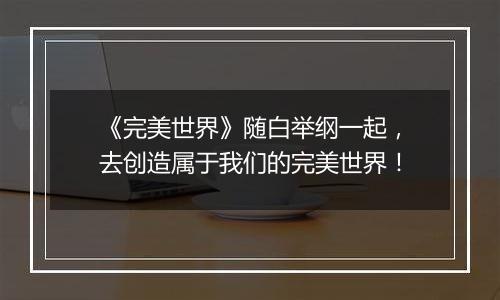 《完美世界》随白举纲一起，去创造属于我们的完美世界！