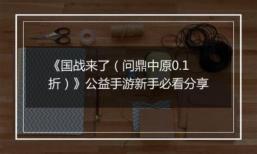 《国战来了（问鼎中原0.1折）》公益手游新手必看分享