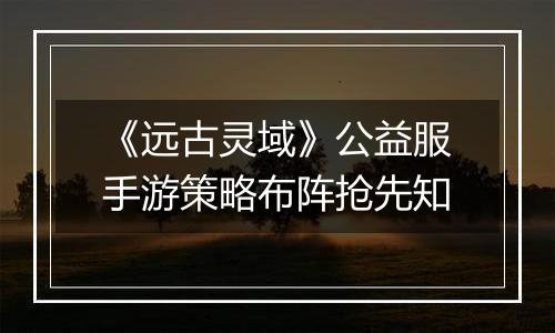《远古灵域》公益服手游策略布阵抢先知