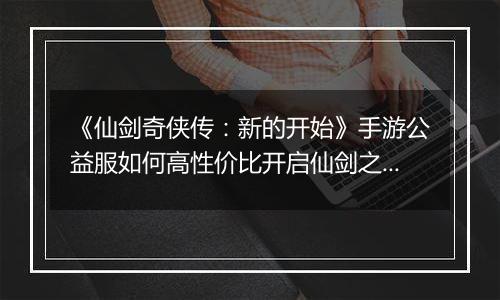 《仙剑奇侠传：新的开始》手游公益服如何高性价比开启仙剑之旅