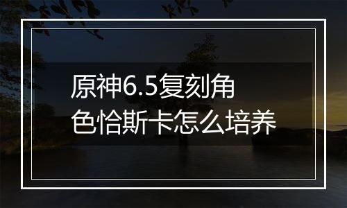 原神6.5复刻角色恰斯卡怎么培养