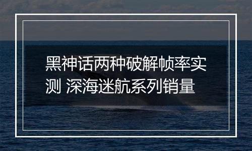 黑神话两种破解帧率实测 深海迷航系列销量