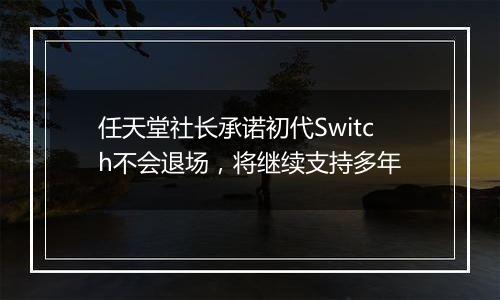 任天堂社长承诺初代Switch不会退场，将继续支持多年