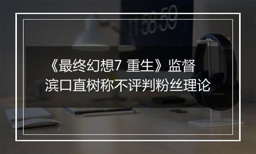 《最终幻想7 重生》监督滨口直树称不评判粉丝理论