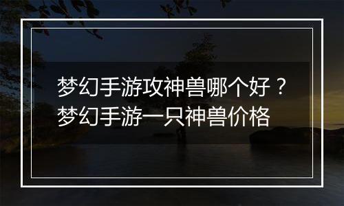 梦幻手游攻神兽哪个好？梦幻手游一只神兽价格