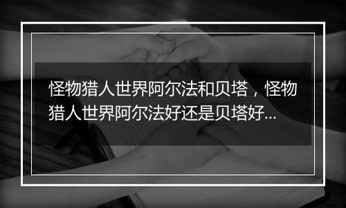怪物猎人世界阿尔法和贝塔，怪物猎人世界阿尔法好还是贝塔好？