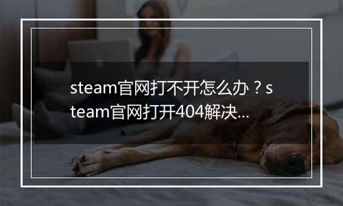 steam官网打不开怎么办？steam官网打开404解决办法