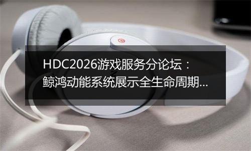 HDC2026游戏服务分论坛：鲸鸿动能系统展示全生命周期增长方案，助力开发者跑通“买变一体”正循环