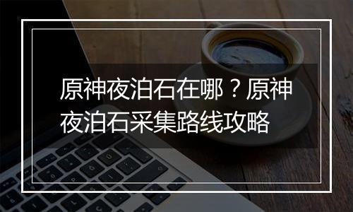 原神夜泊石在哪？原神夜泊石采集路线攻略