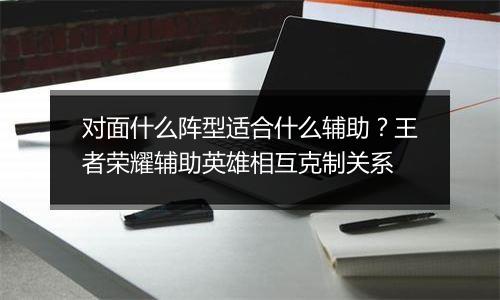 对面什么阵型适合什么辅助？王者荣耀辅助英雄相互克制关系