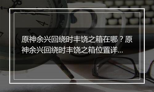 原神余兴回绕时丰饶之箱在哪？原神余兴回绕时丰饶之箱位置详细攻略