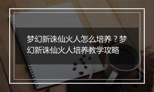 梦幻新诛仙火人怎么培养？梦幻新诛仙火人培养教学攻略