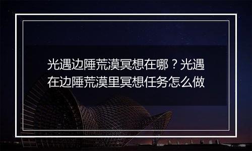 光遇边陲荒漠冥想在哪？光遇在边陲荒漠里冥想任务怎么做