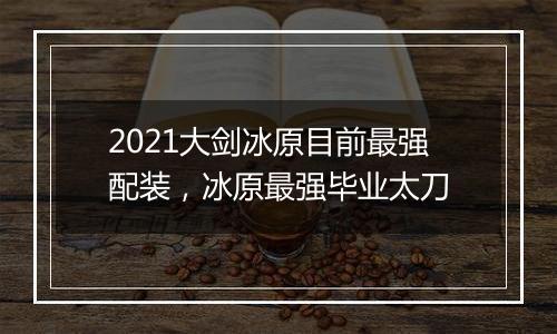 2021大剑冰原目前最强配装，冰原最强毕业太刀