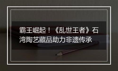霸王崛起！《乱世王者》石湾陶艺藏品助力非遗传承