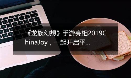 《龙族幻想》手游亮相2019ChinaJoy，一起开启平行世界里的无限奇遇
