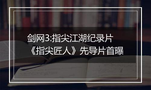 剑网3:指尖江湖纪录片《指尖匠人》先导片首曝