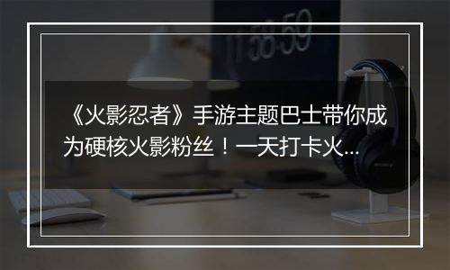 《火影忍者》手游主题巴士带你成为硬核火影粉丝！一天打卡火影经典不重样！