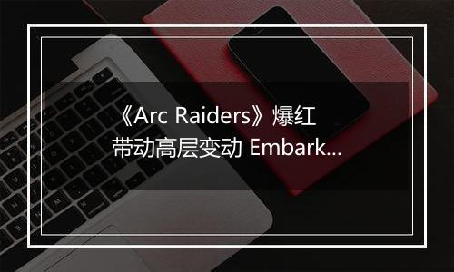 《Arc Raiders》爆红带动高层变动 Embark创始人升任Nexon执行董事长