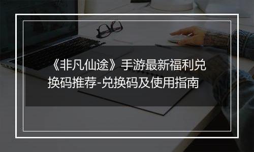 《非凡仙途》手游最新福利兑换码推荐-兑换码及使用指南