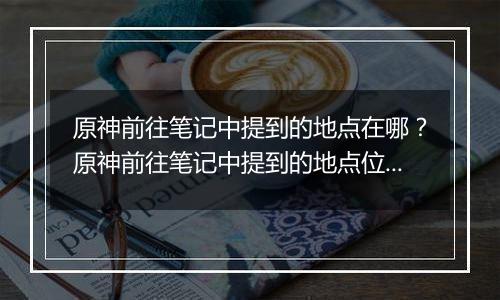 原神前往笔记中提到的地点在哪？原神前往笔记中提到的地点位置