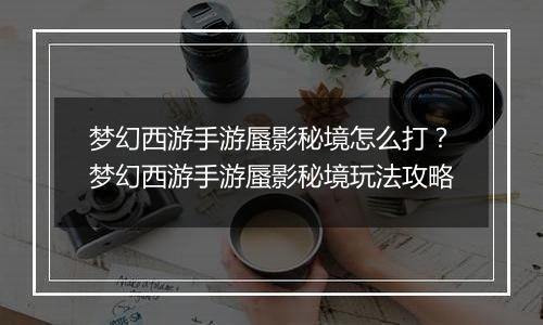 梦幻西游手游蜃影秘境怎么打？梦幻西游手游蜃影秘境玩法攻略