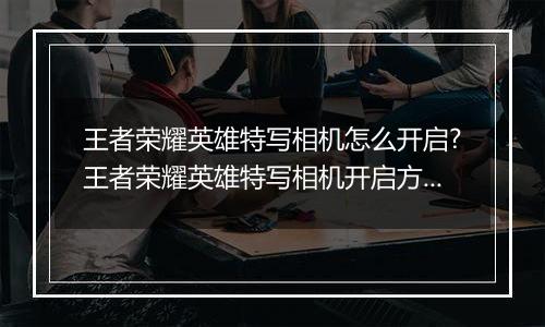 王者荣耀英雄特写相机怎么开启?王者荣耀英雄特写相机开启方法
