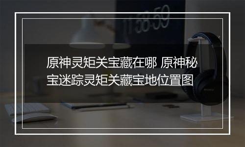 原神灵矩关宝藏在哪 原神秘宝迷踪灵矩关藏宝地位置图