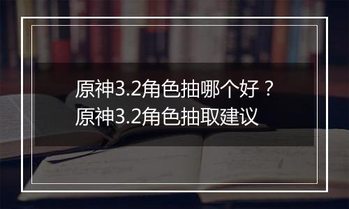 原神3.2角色抽哪个好？原神3.2角色抽取建议