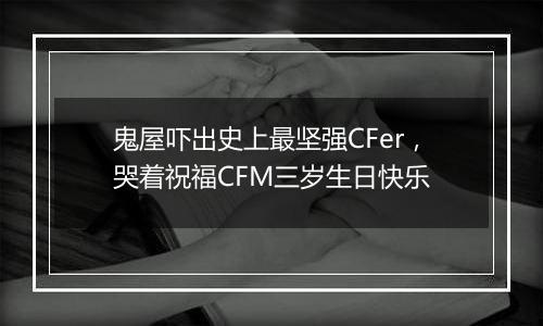 鬼屋吓出史上最坚强CFer，哭着祝福CFM三岁生日快乐