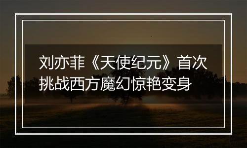 刘亦菲《天使纪元》首次挑战西方魔幻惊艳变身