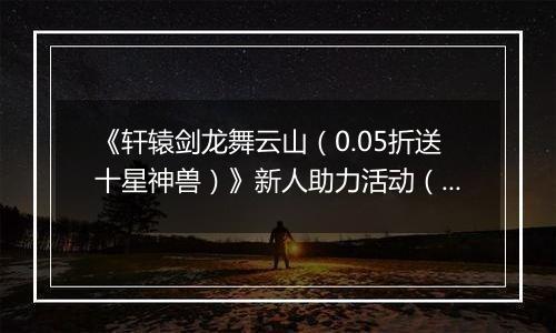 《轩辕剑龙舞云山（0.05折送十星神兽）》新人助力活动（自动发放）
