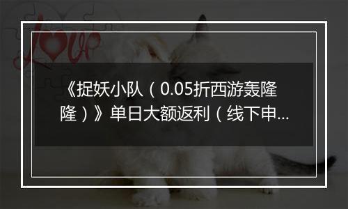 《捉妖小队（0.05折西游轰隆隆）》单日大额返利（线下申请）
