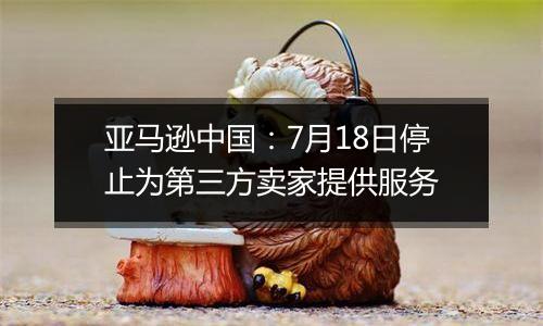亚马逊中国：7月18日停止为第三方卖家提供服务