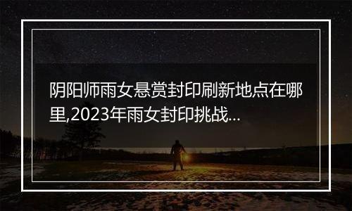 阴阳师雨女悬赏封印刷新地点在哪里,2023年雨女封印挑战刷新地更新