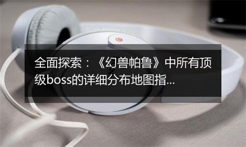 全面探索：《幻兽帕鲁》中所有顶级boss的详细分布地图指南