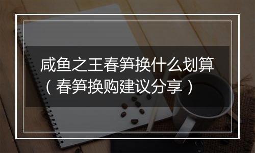 咸鱼之王春笋换什么划算（春笋换购建议分享）