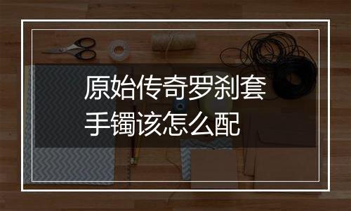 原始传奇罗刹套手镯该怎么配