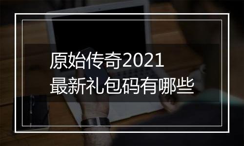 原始传奇2021最新礼包码有哪些