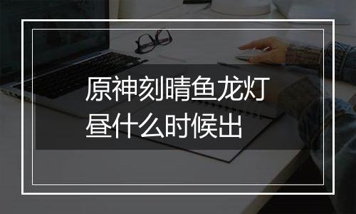 原神刻晴鱼龙灯昼什么时候出