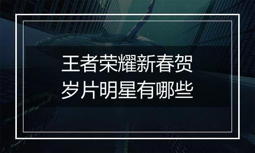 王者荣耀新春贺岁片明星有哪些