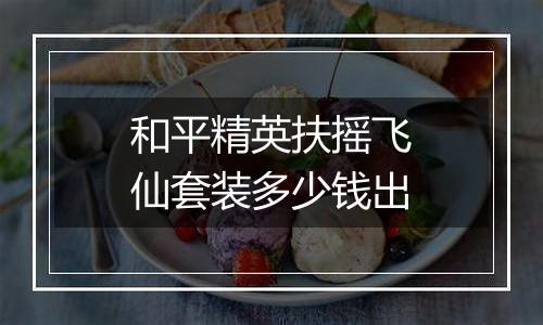 和平精英扶摇飞仙套装多少钱出