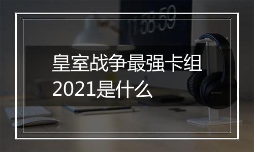 皇室战争最强卡组2021是什么