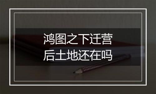 鸿图之下迁营后土地还在吗