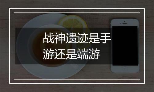 战神遗迹是手游还是端游