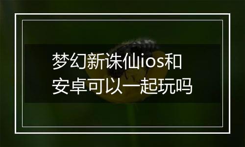 梦幻新诛仙ios和安卓可以一起玩吗